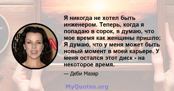 Я никогда не хотел быть инженером. Теперь, когда я попадаю в сорок, я думаю, что мое время как женщины пришло; Я думаю, что у меня может быть новый момент в моей карьере. У меня остался этот диск - на некоторое время.