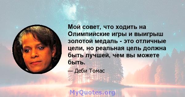 Мой совет, что ходить на Олимпийские игры и выигрыш золотой медаль - это отличные цели, но реальная цель должна быть лучшей, чем вы можете быть.