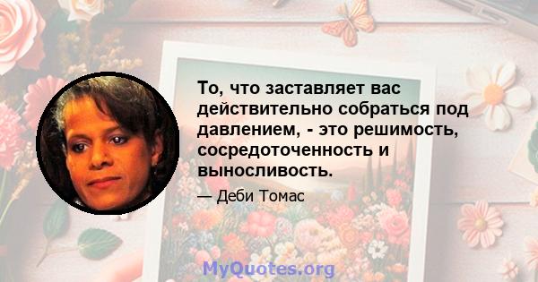 То, что заставляет вас действительно собраться под давлением, - это решимость, сосредоточенность и выносливость.