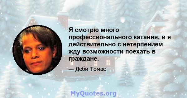 Я смотрю много профессионального катания, и я действительно с нетерпением жду возможности поехать в граждане.