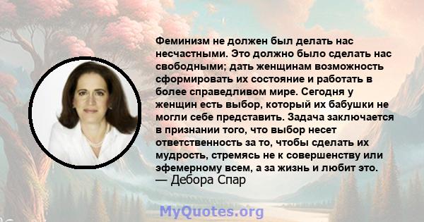 Феминизм не должен был делать нас несчастными. Это должно было сделать нас свободными; дать женщинам возможность сформировать их состояние и работать в более справедливом мире. Сегодня у женщин есть выбор, который их