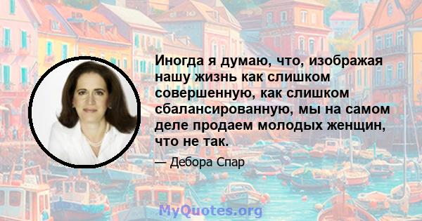 Иногда я думаю, что, изображая нашу жизнь как слишком совершенную, как слишком сбалансированную, мы на самом деле продаем молодых женщин, что не так.