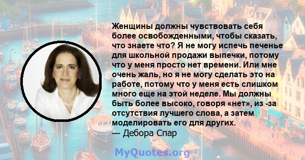 Женщины должны чувствовать себя более освобожденными, чтобы сказать, что знаете что? Я не могу испечь печенье для школьной продажи выпечки, потому что у меня просто нет времени. Или мне очень жаль, но я не могу сделать