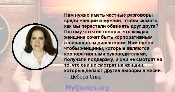 Нам нужно иметь честные разговоры среди женщин и мужчин, чтобы сказать, как мы перестали обвинять друг друга? Потому что я не говорю, что каждая женщина хочет быть корпоративным генеральным директором. Нам нужно, чтобы