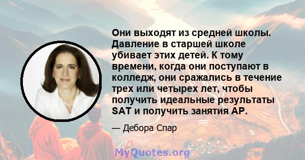 Они выходят из средней школы. Давление в старшей школе убивает этих детей. К тому времени, когда они поступают в колледж, они сражались в течение трех или четырех лет, чтобы получить идеальные результаты SAT и получить