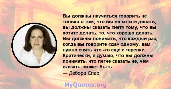 Вы должны научиться говорить не только о том, что вы не хотите делать, вы должны сказать «нет» тому, что вы хотите делать, то, что хорошо делать. Вы должны понимать, что каждый раз, когда вы говорите «да» одному, вам