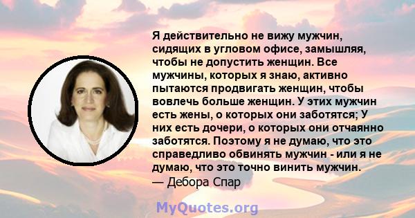 Я действительно не вижу мужчин, сидящих в угловом офисе, замышляя, чтобы не допустить женщин. Все мужчины, которых я знаю, активно пытаются продвигать женщин, чтобы вовлечь больше женщин. У этих мужчин есть жены, о