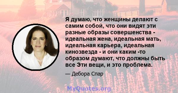 Я думаю, что женщины делают с самим собой, что они видят эти разные образы совершенства - идеальная жена, идеальная мать, идеальная карьера, идеальная кинозвезда - и они каким -то образом думают, что должны быть все Эти 