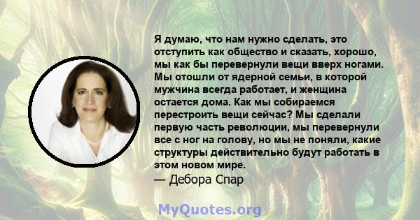 Я думаю, что нам нужно сделать, это отступить как общество и сказать, хорошо, мы как бы перевернули вещи вверх ногами. Мы отошли от ядерной семьи, в которой мужчина всегда работает, и женщина остается дома. Как мы