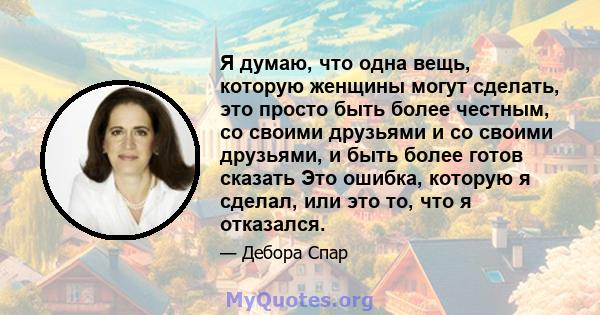 Я думаю, что одна вещь, которую женщины могут сделать, это просто быть более честным, со своими друзьями и со своими друзьями, и быть более готов сказать Это ошибка, которую я сделал, или это то, что я отказался.