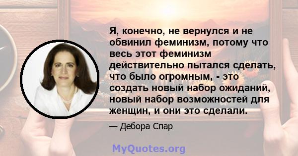 Я, конечно, не вернулся и не обвинил феминизм, потому что весь этот феминизм действительно пытался сделать, что было огромным, - это создать новый набор ожиданий, новый набор возможностей для женщин, и они это сделали.