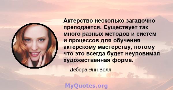 Актерство несколько загадочно преподается. Существует так много разных методов и систем и процессов для обучения актерскому мастерству, потому что это всегда будет неуловимая художественная форма.