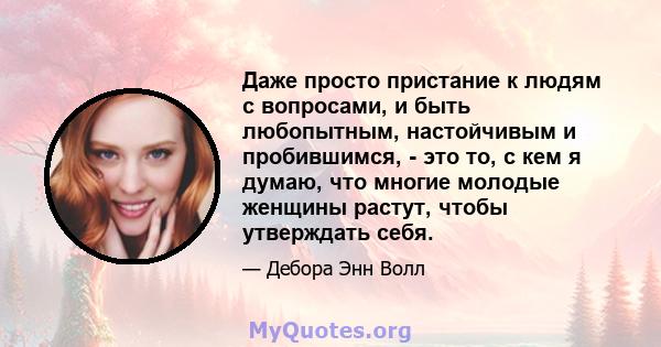 Даже просто пристание к людям с вопросами, и быть любопытным, настойчивым и пробившимся, - это то, с кем я думаю, что многие молодые женщины растут, чтобы утверждать себя.