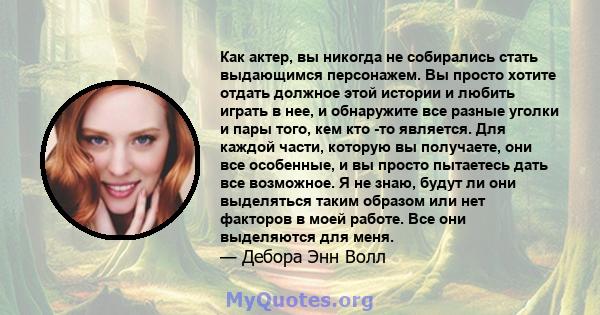 Как актер, вы никогда не собирались стать выдающимся персонажем. Вы просто хотите отдать должное этой истории и любить играть в нее, и обнаружите все разные уголки и пары того, кем кто -то является. Для каждой части,