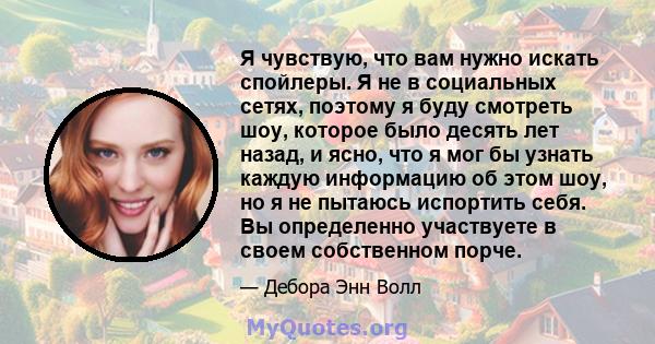 Я чувствую, что вам нужно искать спойлеры. Я не в социальных сетях, поэтому я буду смотреть шоу, которое было десять лет назад, и ясно, что я мог бы узнать каждую информацию об этом шоу, но я не пытаюсь испортить себя.