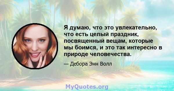 Я думаю, что это увлекательно, что есть целый праздник, посвященный вещам, которые мы боимся, и это так интересно в природе человечества.