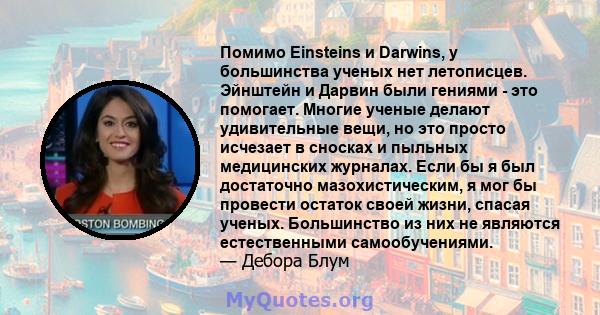 Помимо Einsteins и Darwins, у большинства ученых нет летописцев. Эйнштейн и Дарвин были гениями - это помогает. Многие ученые делают удивительные вещи, но это просто исчезает в сносках и пыльных медицинских журналах.