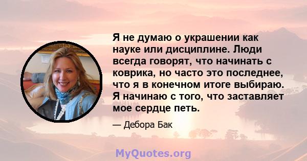 Я не думаю о украшении как науке или дисциплине. Люди всегда говорят, что начинать с коврика, но часто это последнее, что я в конечном итоге выбираю. Я начинаю с того, что заставляет мое сердце петь.