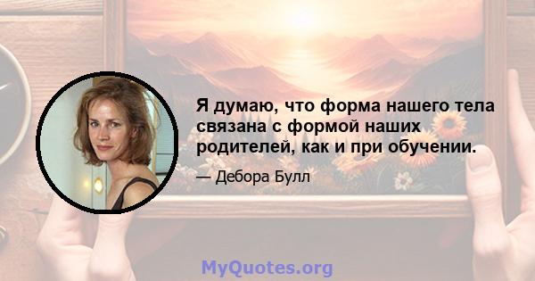 Я думаю, что форма нашего тела связана с формой наших родителей, как и при обучении.