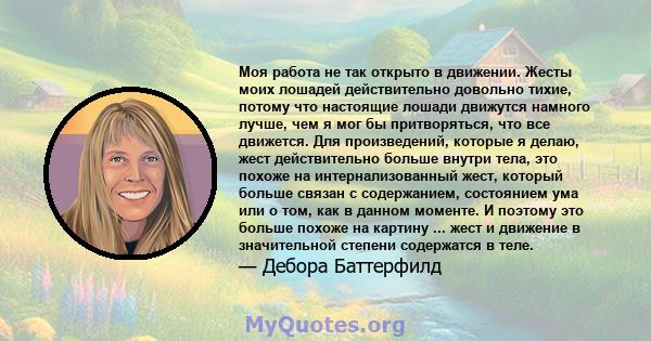 Моя работа не так открыто в движении. Жесты моих лошадей действительно довольно тихие, потому что настоящие лошади движутся намного лучше, чем я мог бы притворяться, что все движется. Для произведений, которые я делаю,