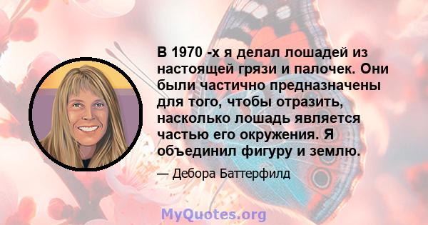 В 1970 -х я делал лошадей из настоящей грязи и палочек. Они были частично предназначены для того, чтобы отразить, насколько лошадь является частью его окружения. Я объединил фигуру и землю.