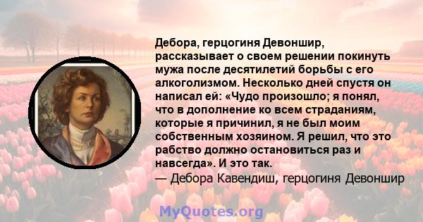 Дебора, герцогиня Девоншир, рассказывает о своем решении покинуть мужа после десятилетий борьбы с его алкоголизмом. Несколько дней спустя он написал ей: «Чудо произошло; я понял, что в дополнение ко всем страданиям,