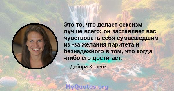 Это то, что делает сексизм лучше всего: он заставляет вас чувствовать себя сумасшедшим из -за желания паритета и безнадежного в том, что когда -либо его достигает.