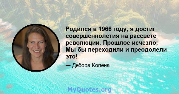 Родился в 1966 году, я достиг совершеннолетия на рассвете революции. Прошлое исчезло; Мы бы переходили и преодолели это!