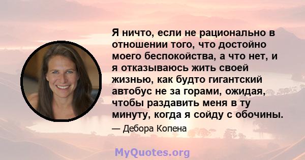 Я ничто, если не рационально в отношении того, что достойно моего беспокойства, а что нет, и я отказываюсь жить своей жизнью, как будто гигантский автобус не за горами, ожидая, чтобы раздавить меня в ту минуту, когда я