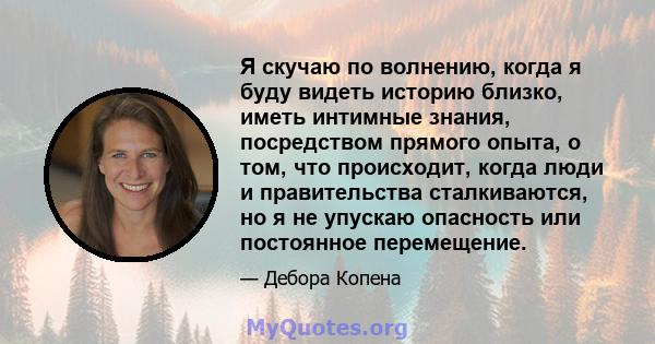 Я скучаю по волнению, когда я буду видеть историю близко, иметь интимные знания, посредством прямого опыта, о том, что происходит, когда люди и правительства сталкиваются, но я не упускаю опасность или постоянное