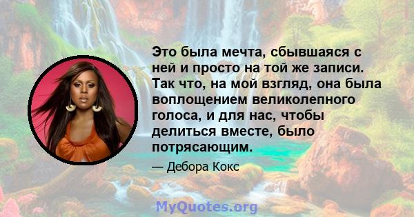 Это была мечта, сбывшаяся с ней и просто на той же записи. Так что, на мой взгляд, она была воплощением великолепного голоса, и для нас, чтобы делиться вместе, было потрясающим.