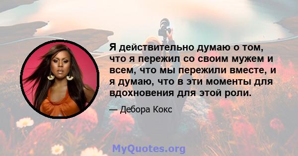 Я действительно думаю о том, что я пережил со своим мужем и всем, что мы пережили вместе, и я думаю, что в эти моменты для вдохновения для этой роли.