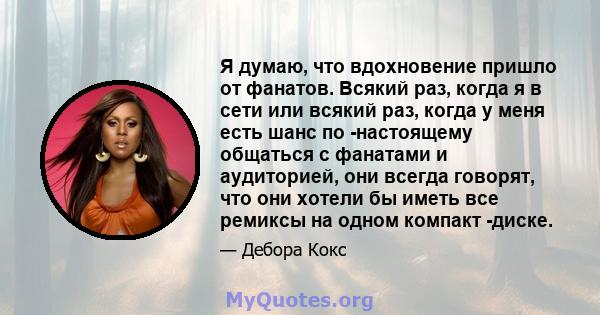 Я думаю, что вдохновение пришло от фанатов. Всякий раз, когда я в сети или всякий раз, когда у меня есть шанс по -настоящему общаться с фанатами и аудиторией, они всегда говорят, что они хотели бы иметь все ремиксы на