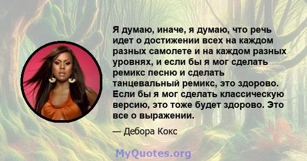 Я думаю, иначе, я думаю, что речь идет о достижении всех на каждом разных самолете и на каждом разных уровнях, и если бы я мог сделать ремикс песню и сделать танцевальный ремикс, это здорово. Если бы я мог сделать