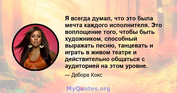 Я всегда думал, что это была мечта каждого исполнителя. Это воплощение того, чтобы быть художником, способный выражать песню, танцевать и играть в живом театре и действительно общаться с аудиторией на этом уровне.