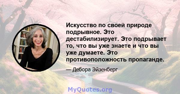 Искусство по своей природе подрывное. Это дестабилизирует. Это подрывает то, что вы уже знаете и что вы уже думаете. Это противоположность пропаганде.