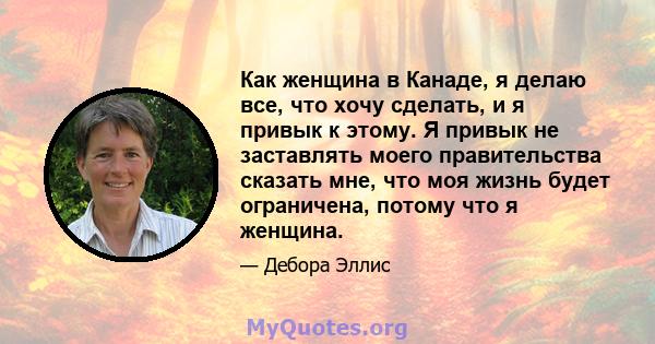 Как женщина в Канаде, я делаю все, что хочу сделать, и я привык к этому. Я привык не заставлять моего правительства сказать мне, что моя жизнь будет ограничена, потому что я женщина.