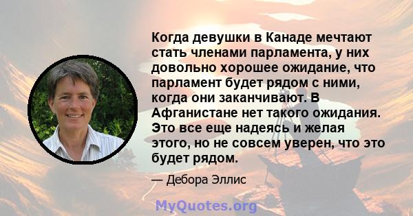 Когда девушки в Канаде мечтают стать членами парламента, у них довольно хорошее ожидание, что парламент будет рядом с ними, когда они заканчивают. В Афганистане нет такого ожидания. Это все еще надеясь и желая этого, но 