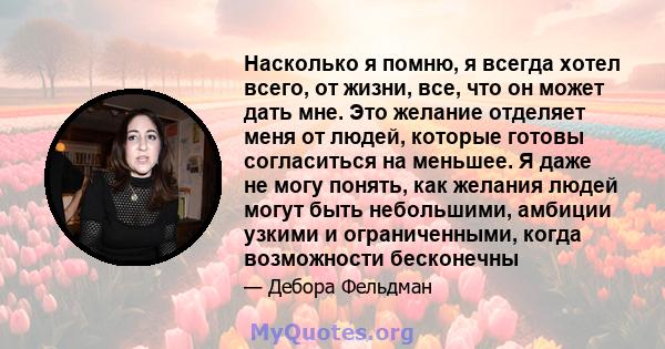 Насколько я помню, я всегда хотел всего, от жизни, все, что он может дать мне. Это желание отделяет меня от людей, которые готовы согласиться на меньшее. Я даже не могу понять, как желания людей могут быть небольшими,