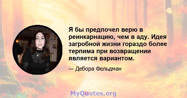 Я бы предпочел верю в реинкарнацию, чем в аду. Идея загробной жизни гораздо более терпима при возвращении является вариантом.