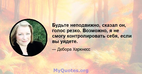 Будьте неподвижно, сказал он, голос резко. Возможно, я не смогу контролировать себя, если вы уйдете.