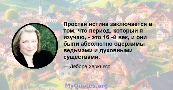 Простая истина заключается в том, что период, который я изучаю, - это 16 -й век, и они были абсолютно одержимы ведьмами и духовными существами.