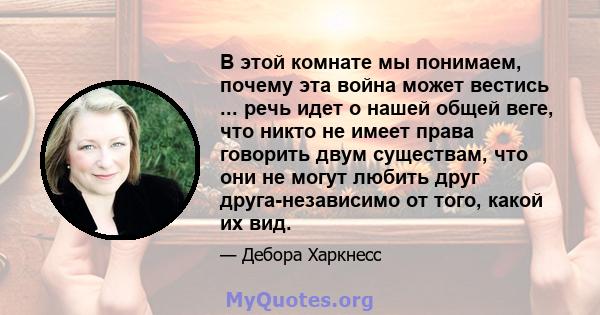 В этой комнате мы понимаем, почему эта война может вестись ... речь идет о нашей общей веге, что никто не имеет права говорить двум существам, что они не могут любить друг друга-независимо от того, какой их вид.