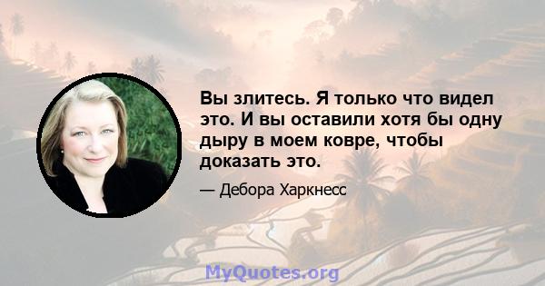 Вы злитесь. Я только что видел это. И вы оставили хотя бы одну дыру в моем ковре, чтобы доказать это.