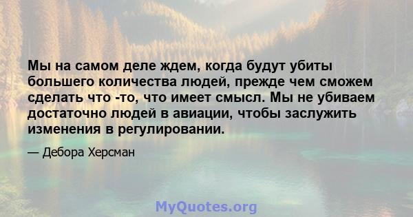 Мы на самом деле ждем, когда будут убиты большего количества людей, прежде чем сможем сделать что -то, что имеет смысл. Мы не убиваем достаточно людей в авиации, чтобы заслужить изменения в регулировании.