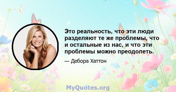 Это реальность, что эти люди разделяют те же проблемы, что и остальные из нас, и что эти проблемы можно преодолеть.