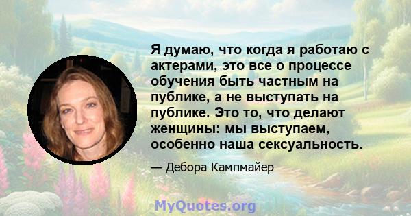 Я думаю, что когда я работаю с актерами, это все о процессе обучения быть частным на публике, а не выступать на публике. Это то, что делают женщины: мы выступаем, особенно наша сексуальность.