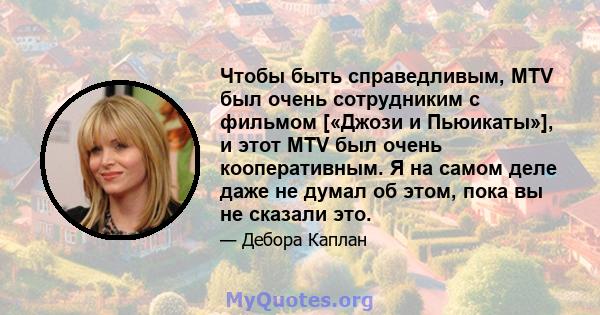 Чтобы быть справедливым, MTV был очень сотрудниким с фильмом [«Джози и Пьюикаты»], и этот MTV был очень кооперативным. Я на самом деле даже не думал об этом, пока вы не сказали это.