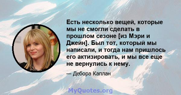 Есть несколько вещей, которые мы не смогли сделать в прошлом сезоне [из Мэри и Джейн]. Был тот, который мы написали, и тогда нам пришлось его актизировать, и мы все еще не вернулись к нему.