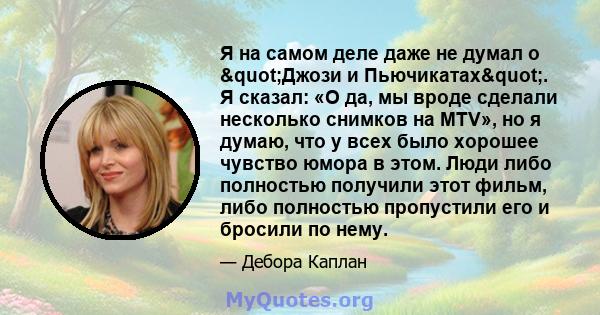 Я на самом деле даже не думал о "Джози и Пьючикатах". Я сказал: «О да, мы вроде сделали несколько снимков на MTV», но я думаю, что у всех было хорошее чувство юмора в этом. Люди либо полностью получили этот